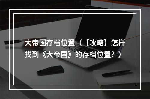 大帝国存档位置（【攻略】怎样找到《大帝国》的存档位置？）