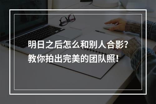 明日之后怎么和别人合影？教你拍出完美的团队照！