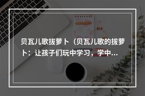 贝瓦儿歌拔萝卜（贝瓦儿歌的拔萝卜：让孩子们玩中学习，学中玩！！！）