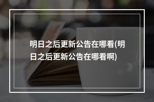 明日之后更新公告在哪看(明日之后更新公告在哪看啊)