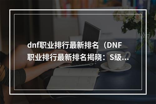 dnf职业排行最新排名（DNF职业排行最新排名揭晓：S级职业实力大比拼）