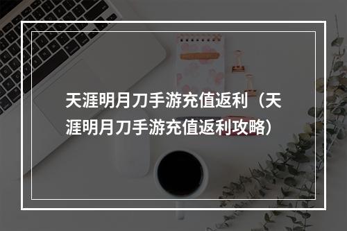 天涯明月刀手游充值返利（天涯明月刀手游充值返利攻略）