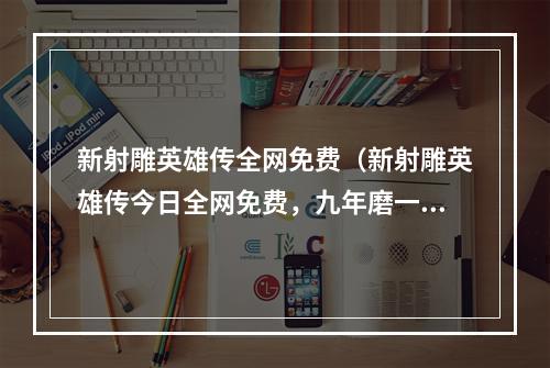 新射雕英雄传全网免费（新射雕英雄传今日全网免费，九年磨一剑，这款游戏你不能错过！）