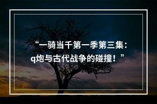 “一骑当千第一季第三集：q炮与古代战争的碰撞！”