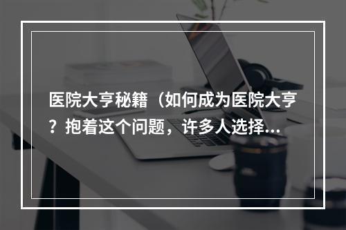 医院大亨秘籍（如何成为医院大亨？抱着这个问题，许多人选择从医院经营切入。在这个领域里，成功的秘籍是什