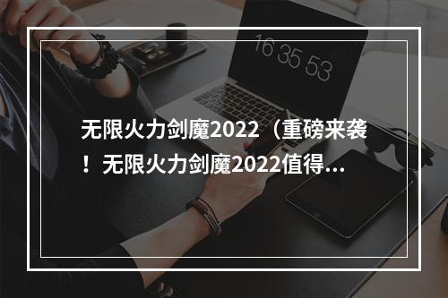 无限火力剑魔2022（重磅来袭！无限火力剑魔2022值得期待！）