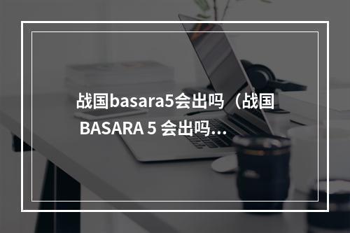 战国basara5会出吗（战国 BASARA 5 会出吗？——最新消息披露！）