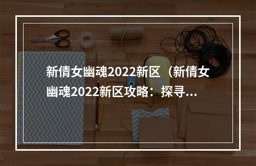 新倩女幽魂2022新区（新倩女幽魂2022新区攻略：探寻全新世界，释放古代宿怨！）