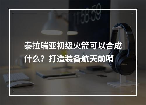 泰拉瑞亚初级火箭可以合成什么？打造装备航天前哨