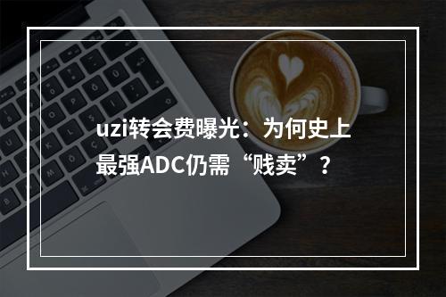 uzi转会费曝光：为何史上最强ADC仍需“贱卖”？