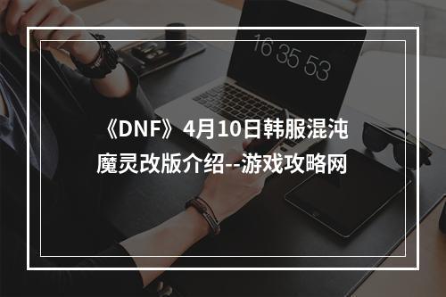 《DNF》4月10日韩服混沌魔灵改版介绍--游戏攻略网