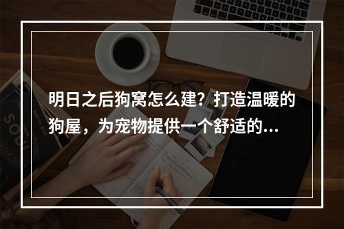 明日之后狗窝怎么建？打造温暖的狗屋，为宠物提供一个舒适的家