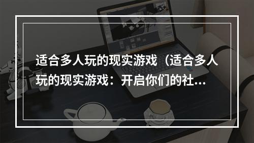 适合多人玩的现实游戏（适合多人玩的现实游戏：开启你们的社交新体验）