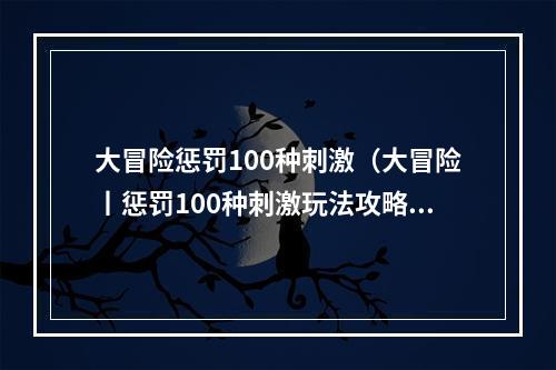 大冒险惩罚100种刺激（大冒险丨惩罚100种刺激玩法攻略）