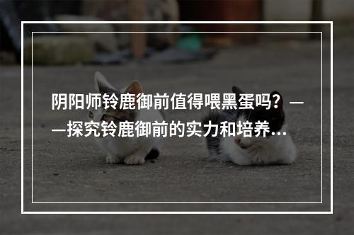 阴阳师铃鹿御前值得喂黑蛋吗？——探究铃鹿御前的实力和培养方式