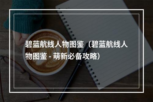 碧蓝航线人物图鉴（碧蓝航线人物图鉴 - 萌新必备攻略）