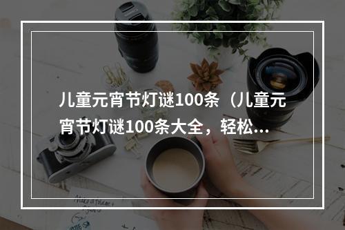 儿童元宵节灯谜100条（儿童元宵节灯谜100条大全，轻松get小智慧）