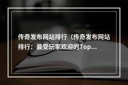 传奇发布网站排行（传奇发布网站排行：最受玩家欢迎的Top5）