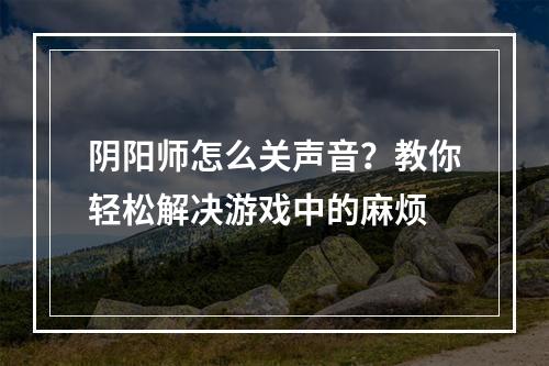 阴阳师怎么关声音？教你轻松解决游戏中的麻烦