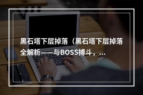 黑石塔下层掉落（黑石塔下层掉落全解析——与BOSS搏斗，掉落装备你知道多少？）