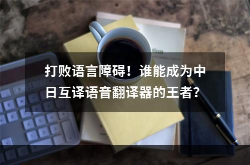 打败语言障碍！谁能成为中日互译语音翻译器的王者？