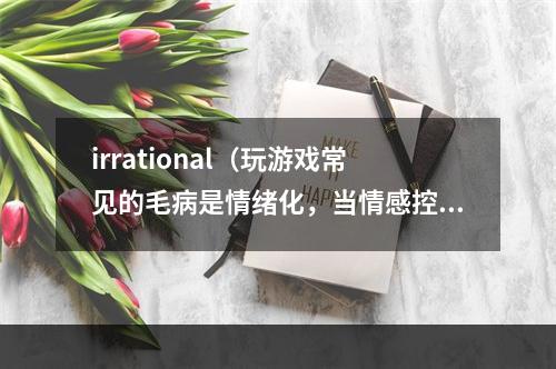 irrational（玩游戏常见的毛病是情绪化，当情感控制了我们的时候，我们常常会做出不理智的选择。除了游戏，