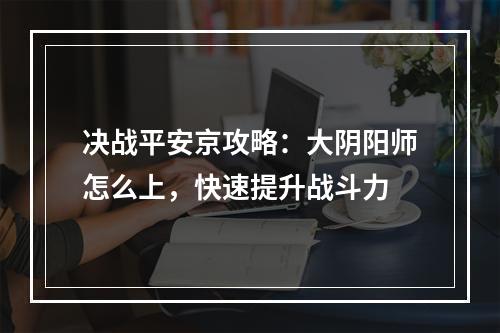 决战平安京攻略：大阴阳师怎么上，快速提升战斗力