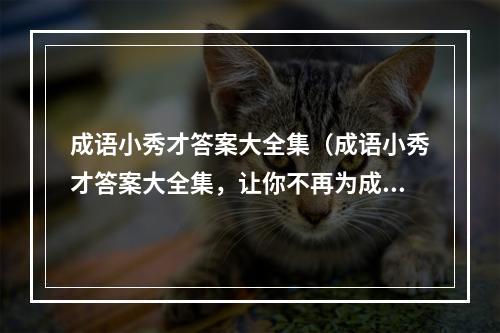 成语小秀才答案大全集（成语小秀才答案大全集，让你不再为成语题发愁！）