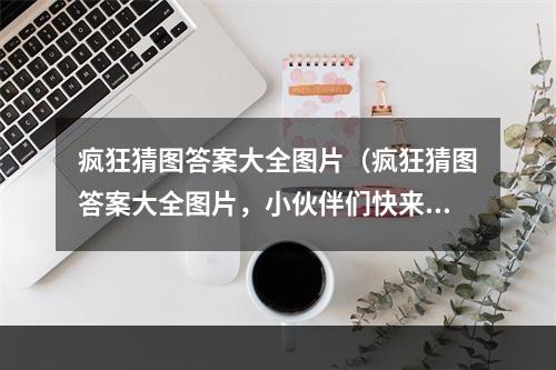 疯狂猜图答案大全图片（疯狂猜图答案大全图片，小伙伴们快来看看！）