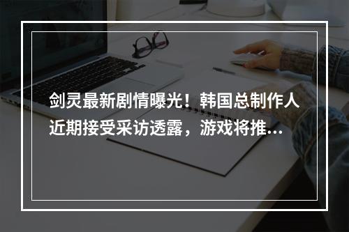 剑灵最新剧情曝光！韩国总制作人近期接受采访透露，游戏将推出全新剧情，《英雄》与《悍将》两个角色也将重