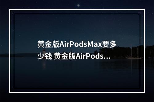 黄金版AirPodsMax要多少钱 黄金版AirPodsMax售价介绍--安卓攻略网