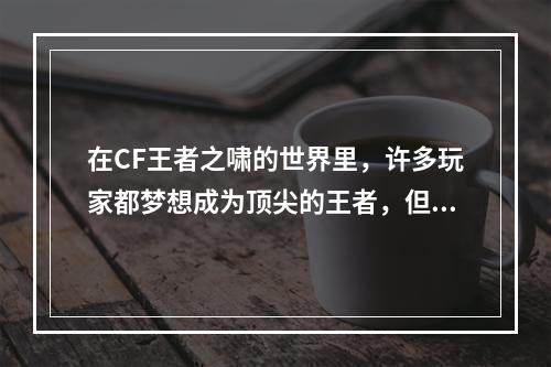 在CF王者之啸的世界里，许多玩家都梦想成为顶尖的王者，但是想要达到这个目标并不容易。为了帮助大家更好地