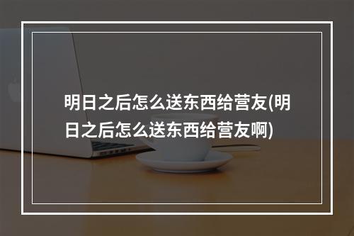 明日之后怎么送东西给营友(明日之后怎么送东西给营友啊)