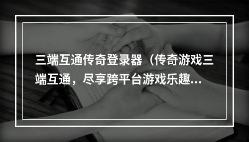 三端互通传奇登录器（传奇游戏三端互通，尽享跨平台游戏乐趣！）