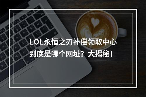 LOL永恒之刃补偿领取中心到底是哪个网址？大揭秘！