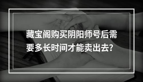 藏宝阁购买阴阳师号后需要多长时间才能卖出去？