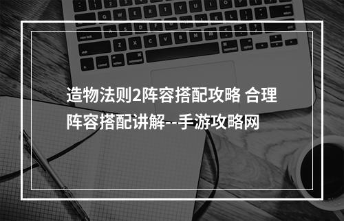 造物法则2阵容搭配攻略 合理阵容搭配讲解--手游攻略网