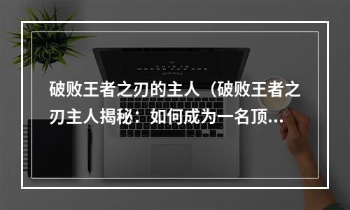 破败王者之刃的主人（破败王者之刃主人揭秘：如何成为一名顶级玩家）