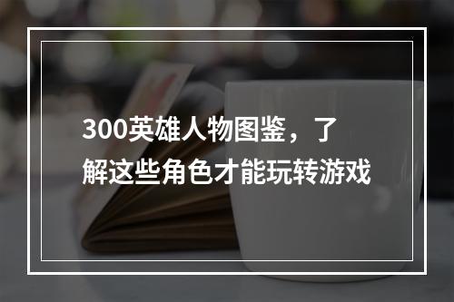 300英雄人物图鉴，了解这些角色才能玩转游戏