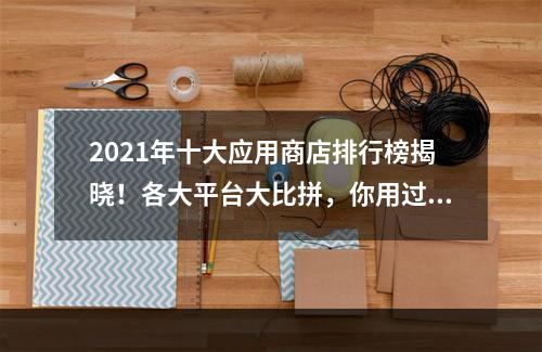 2021年十大应用商店排行榜揭晓！各大平台大比拼，你用过几款？