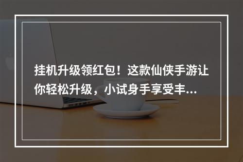 挂机升级领红包！这款仙侠手游让你轻松升级，小试身手享受丰厚奖励！