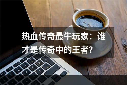 热血传奇最牛玩家：谁才是传奇中的王者？