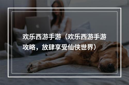 欢乐西游手游（欢乐西游手游攻略，放肆享受仙侠世界）