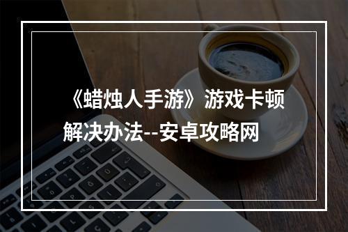 《蜡烛人手游》游戏卡顿解决办法--安卓攻略网