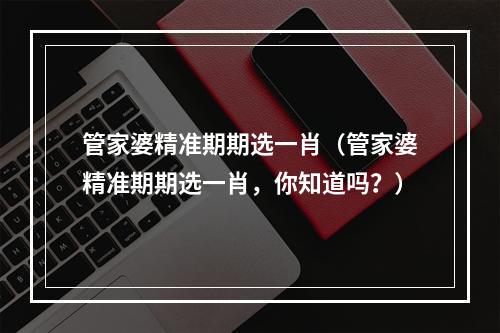 管家婆精准期期选一肖（管家婆精准期期选一肖，你知道吗？）