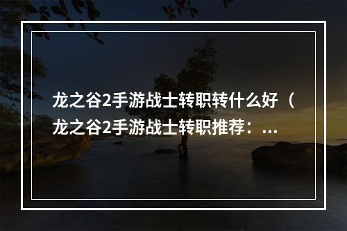 龙之谷2手游战士转职转什么好（龙之谷2手游战士转职推荐：从新手到高手的转职选择）