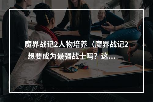 魔界战记2人物培养（魔界战记2  想要成为最强战士吗？这些人物培养技巧必知！）