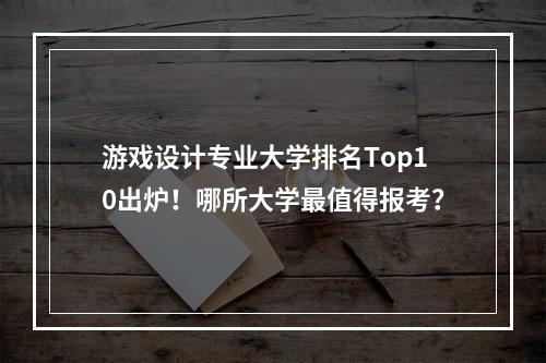 游戏设计专业大学排名Top10出炉！哪所大学最值得报考？