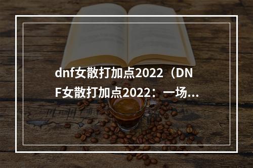 dnf女散打加点2022（DNF女散打加点2022：一场千年战役的嬉笑怒骂）