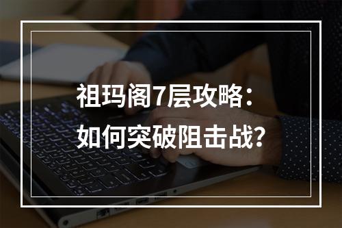 祖玛阁7层攻略：如何突破阻击战？